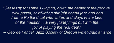 Get ready for some swinging, down the center of the groove, scintillating straight ahead jazz from a Portland cat who plays in the best of the tradition." - George Fendel, Jazz Society of Oregon
