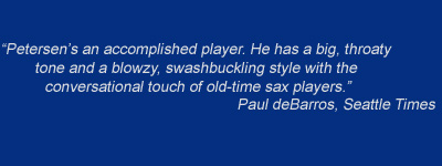 "Petersen's an accomplished player. He has a big, throaty tone and a blowzy, swashbuckling style with the conversational touch of old time sax players." - Paul DeBarros, Seattle Times